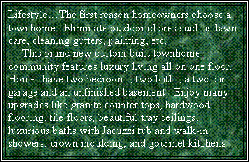 Text Box: LifestyleThe first reason homeowners choose a townhome.  Eliminate outdoor chores such as lawn care, cleaning gutters, painting, etc.     This brand new custom built townhome community features luxury living all on one floor.  Homes have two bedrooms, two baths, a two car garage and an unfinished basement.  Enjoy many upgrades like granite counter tops, hardwood flooring, tile floors, beautiful tray ceilings, luxurious baths with Jacuzzi tub and walk-in showers, crown moulding, and gourmet kitchens.  